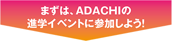 まずは、Adachiの進学イベントに参加しよう!