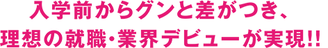 入学前からグンと差がつき、理想の就職・業界デビューが実現!!